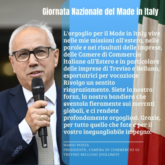 Foto che raffigura Presidente Mario Pozza e testo: GIORNATA DEL MADE IN ITALY L'orgoglio per il Made in Italy vive nelle mie missioni all'estero, nelle parole e nei risultati delle imprese, delle Camere di Commercio Italiane all’Estero e in particolare delle imprese di Treviso e Belluno, esportatrici per vocazione. Rivolgo un sentito ringraziamento. Siete la nostra forza, la nostra bandiera che sventola fieramente sui mercati globali, e ci rendete profondamente orgogliosi. Grazie, per tutto quello che fate e per il vostro ineguagliabile impegno!